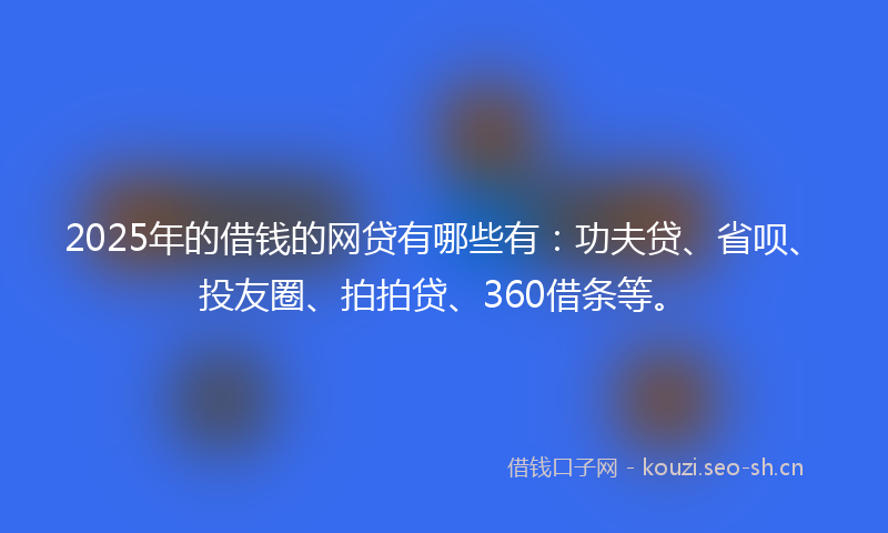 2025年的借钱的网贷有哪些有：功夫贷、省呗、投友圈、拍拍贷、360借条等。