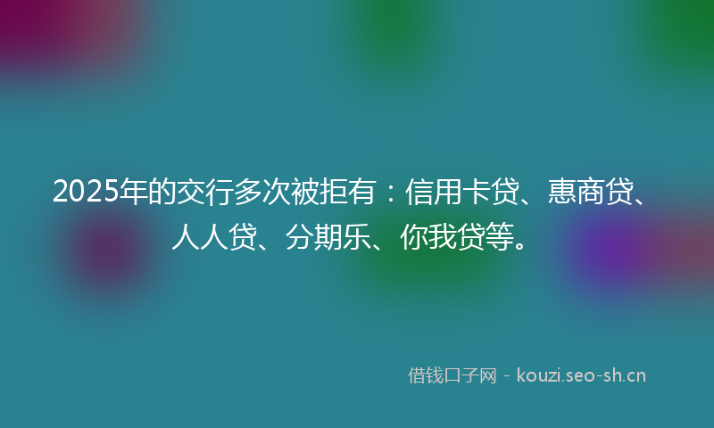 2025年的交行多次被拒有：信用卡贷、惠商贷、人人贷、分期乐、你我贷等。