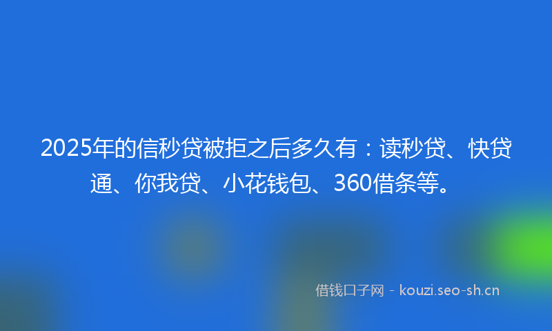 2025年的信秒贷被拒之后多久有：读秒贷、快贷通、你我贷、小花钱包、360借条等。