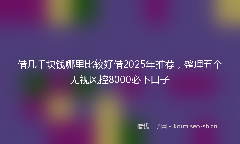 借几千块钱哪里比较好借2025年推荐，整理五个无视风控8000必下口子