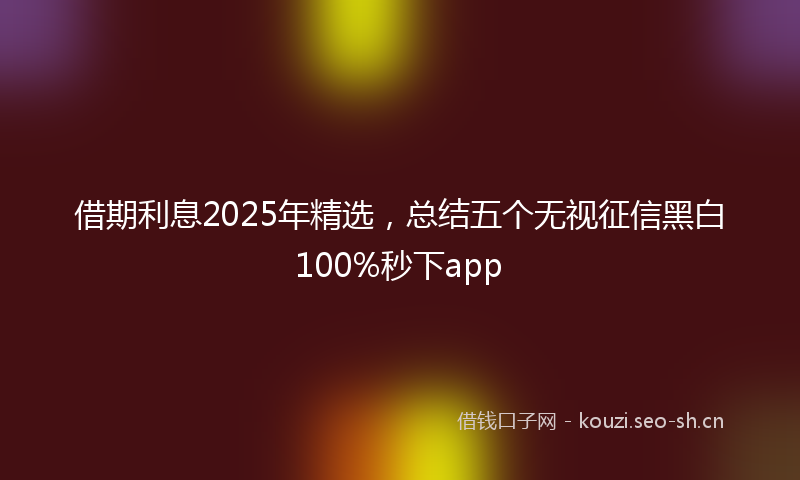 借期利息2025年精选，总结五个无视征信黑白100%秒下app