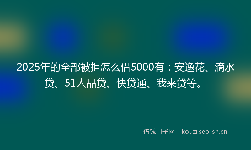 2025年的全部被拒怎么借5000有：安逸花、滴水贷、51人品贷、快贷通、我来贷等。