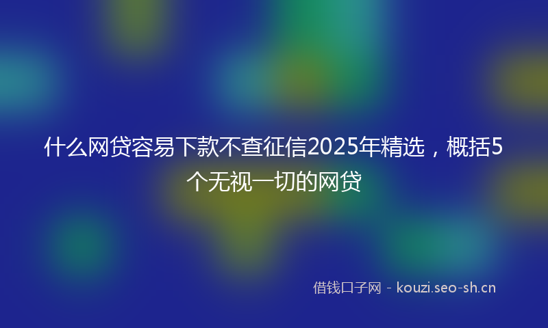 什么网贷容易下款不查征信2025年精选，概括5个无视一切的网贷