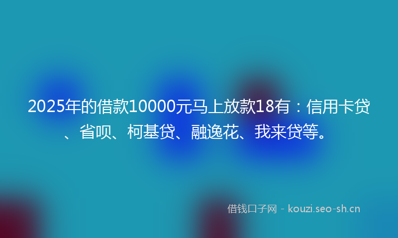 2025年的借款10000元马上放款18有：信用卡贷、省呗、柯基贷、融逸花、我来贷等。
