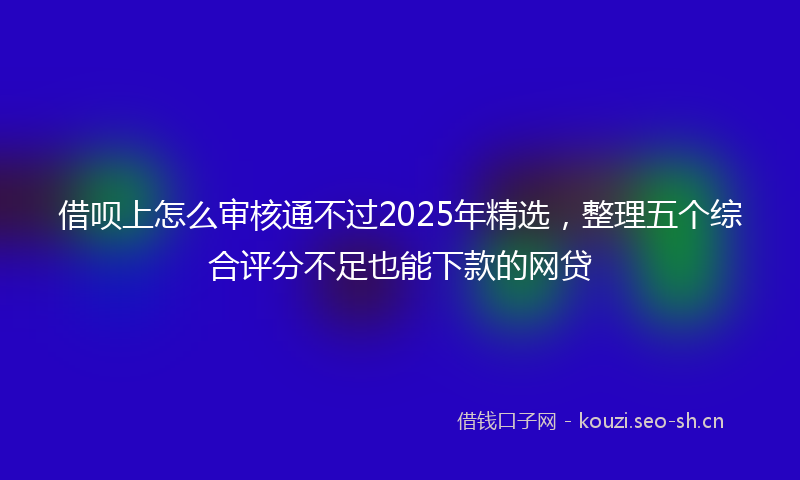借呗上怎么审核通不过2025年精选，整理五个综合评分不足也能下款的网贷