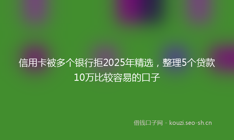 信用卡被多个银行拒2025年精选，整理5个贷款10万比较容易的口子