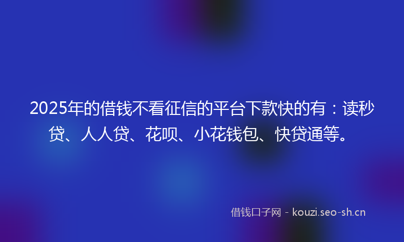 2025年的借钱不看征信的平台下款快的有：读秒贷、人人贷、花呗、小花钱包、快贷通等。