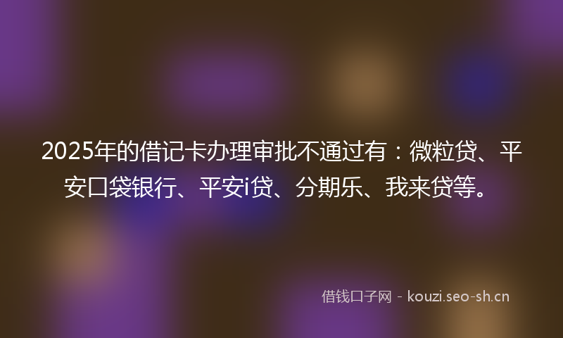 2025年的借记卡办理审批不通过有：微粒贷、平安口袋银行、平安i贷、分期乐、我来贷等。