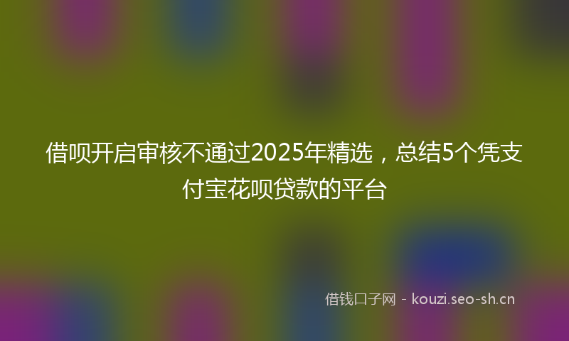 借呗开启审核不通过2025年精选，总结5个凭支付宝花呗贷款的平台