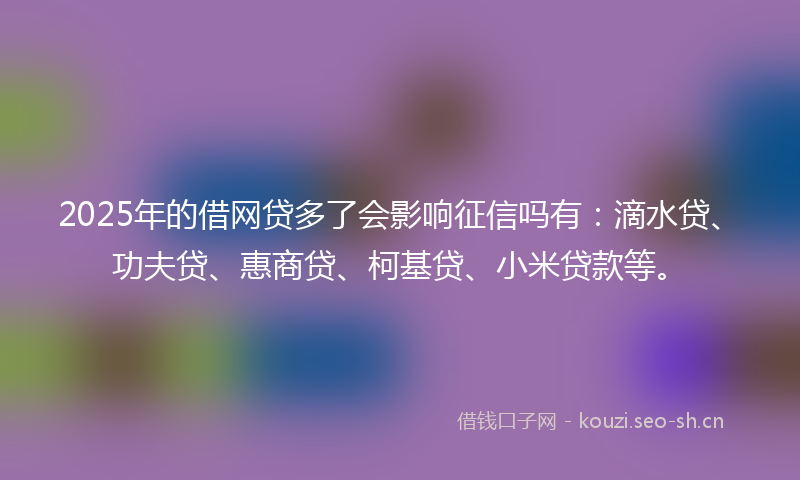 2025年的借网贷多了会影响征信吗有：滴水贷、功夫贷、惠商贷、柯基贷、小米贷款等。