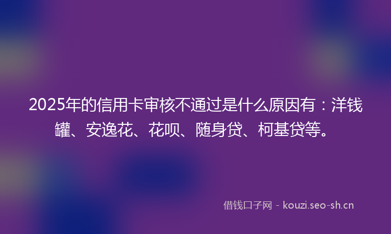 2025年的信用卡审核不通过是什么原因有:洋钱罐、安逸花、花呗、随身贷、柯基贷等。
