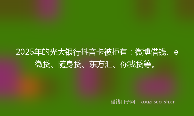 2025年的光大银行抖音卡被拒有：微博借钱、e微贷、随身贷、东方汇、你我贷等。