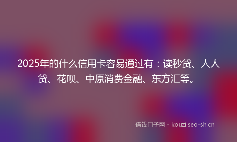 2025年的什么信用卡容易通过有：读秒贷、人人贷、花呗、中原消费金融、东方汇等。