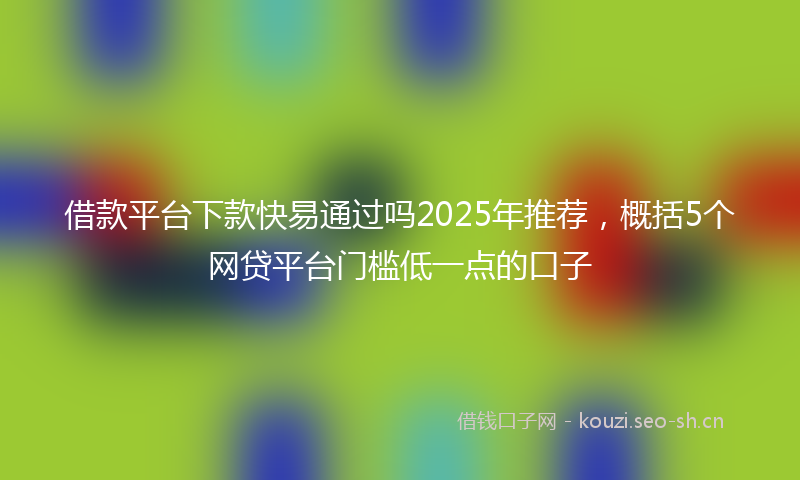 借款平台下款快易通过吗2025年推荐，概括5个网贷平台门槛低一点的口子