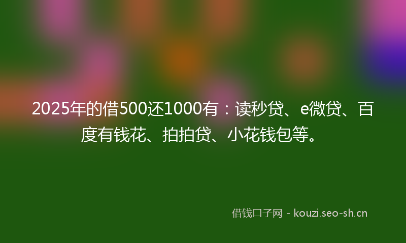 2025年的借500还1000有：读秒贷、e微贷、百度有钱花、拍拍贷、小花钱包等。
