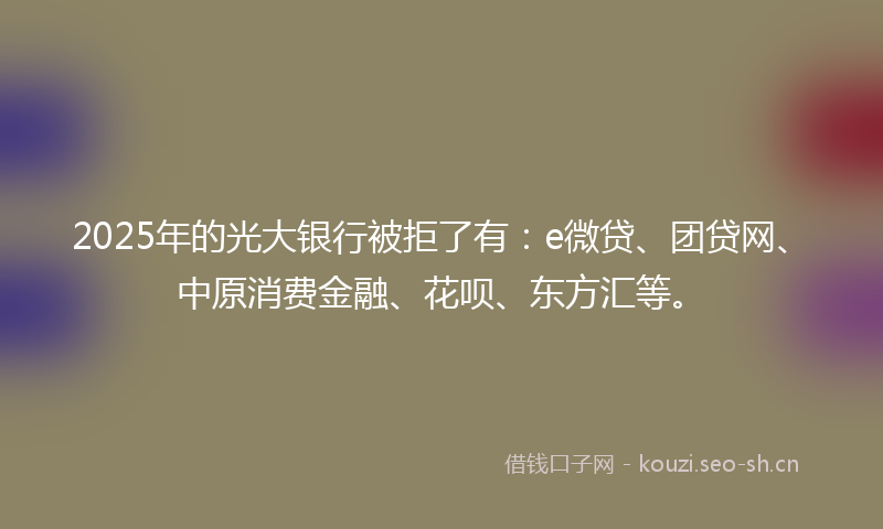2025年的光大银行被拒了有：e微贷、团贷网、中原消费金融、花呗、东方汇等。