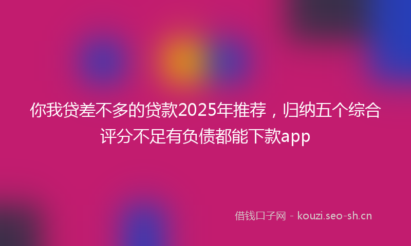 你我贷差不多的贷款2025年推荐，归纳五个综合评分不足有负债都能下款app