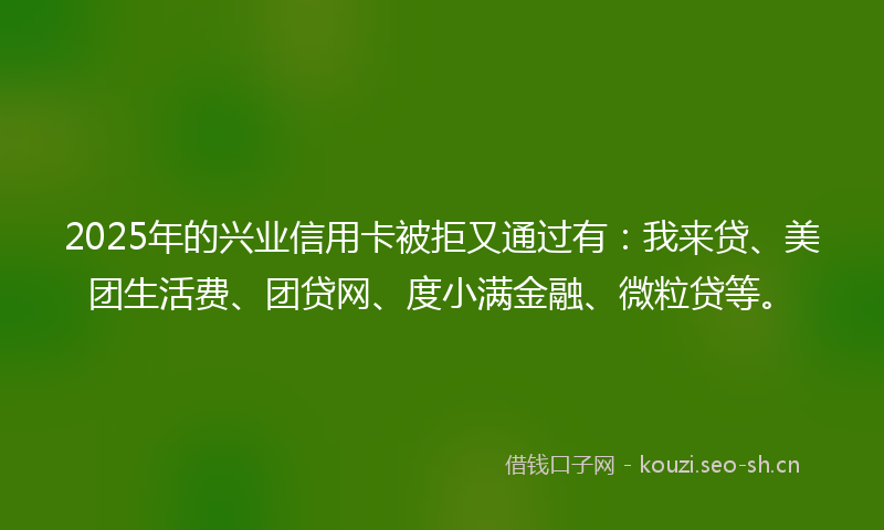 2025年的兴业信用卡被拒又通过有：我来贷、美团生活费、团贷网、度小满金融、微粒贷等。