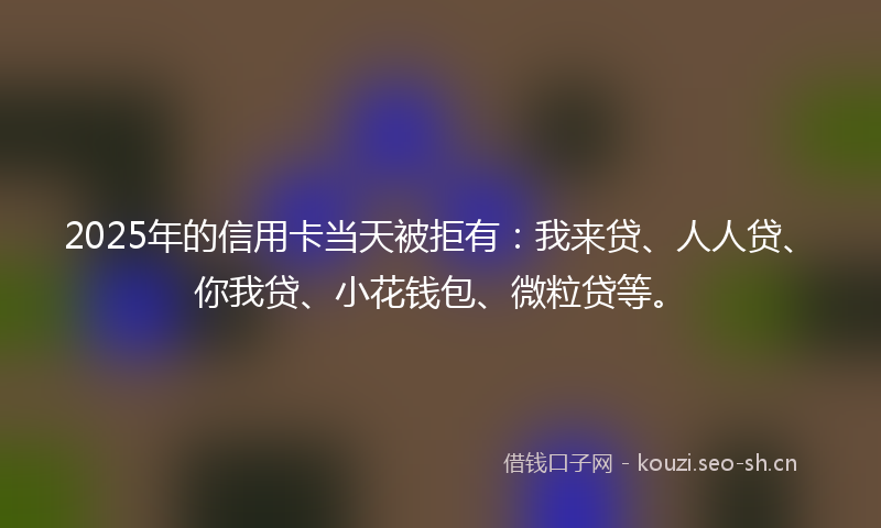 2025年的信用卡当天被拒有：我来贷、人人贷、你我贷、小花钱包、微粒贷等。