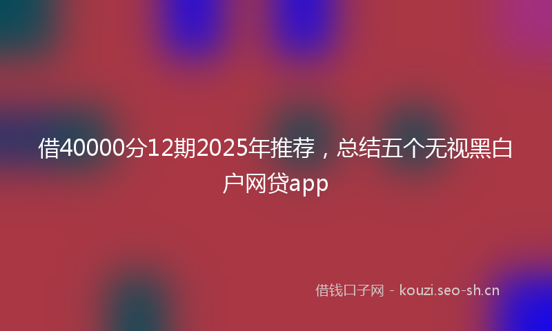 借40000分12期2025年推荐，总结五个无视黑白户网贷app