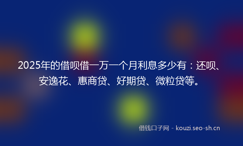 2025年的借呗借一万一个月利息多少有：还呗、安逸花、惠商贷、好期贷、微粒贷等。