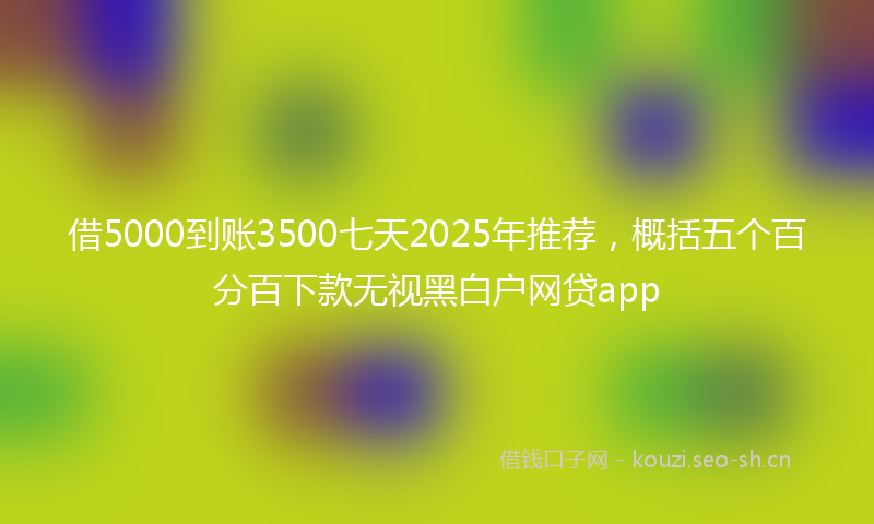 借5000到账3500七天2025年推荐，概括五个百分百下款无视黑白户网贷app