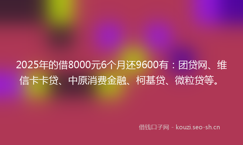 2025年的借8000元6个月还9600有：团贷网、维信卡卡贷、中原消费金融、柯基贷、微粒贷等。