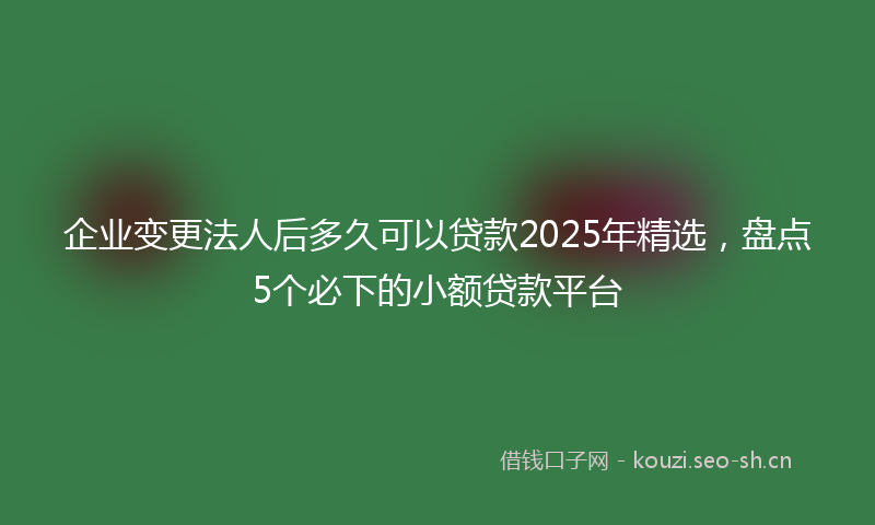 企业变更法人后多久可以贷款2025年精选，盘点5个必下的小额贷款平台