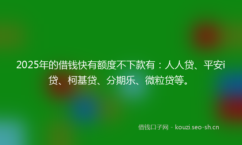 2025年的借钱快有额度不下款有：人人贷、平安i贷、柯基贷、分期乐、微粒贷等。