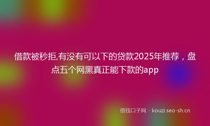 借款被秒拒,有没有可以下的贷款2025年推荐，盘点五个网黑真正能下款的app