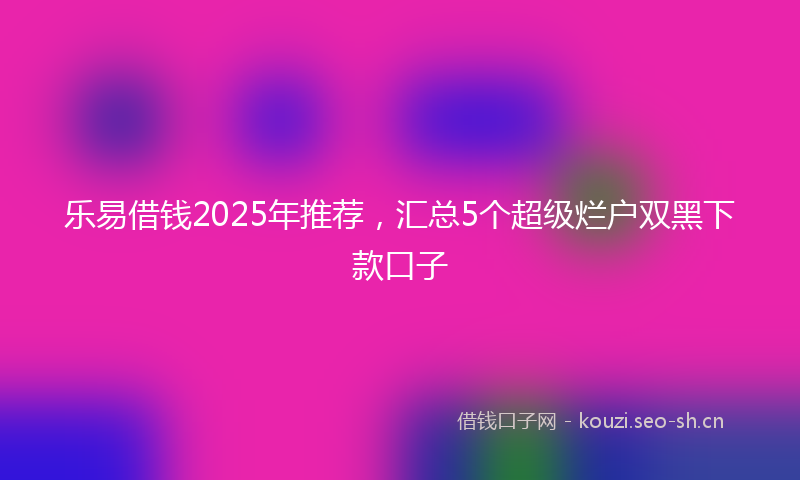 乐易借钱2025年推荐，汇总5个超级烂户双黑下款口子