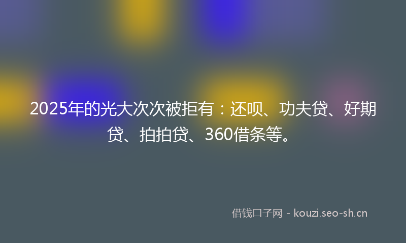 2025年的光大次次被拒有：还呗、功夫贷、好期贷、拍拍贷、360借条等。
