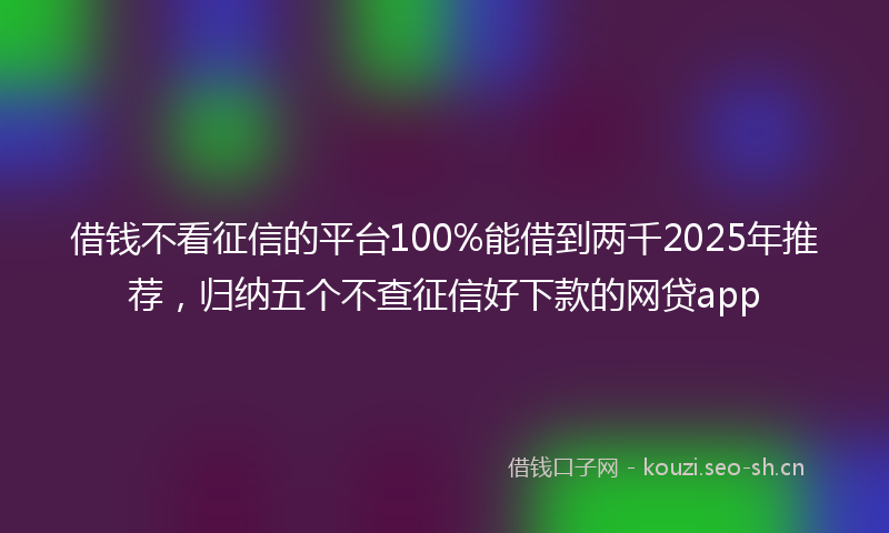 借钱不看征信的平台100%能借到两千2025年推荐，归纳五个不查征信好下款的网贷app