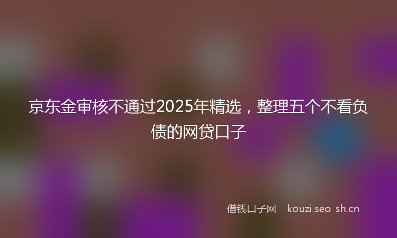 京东金审核不通过2025年精选，整理五个不看负债的网贷口子