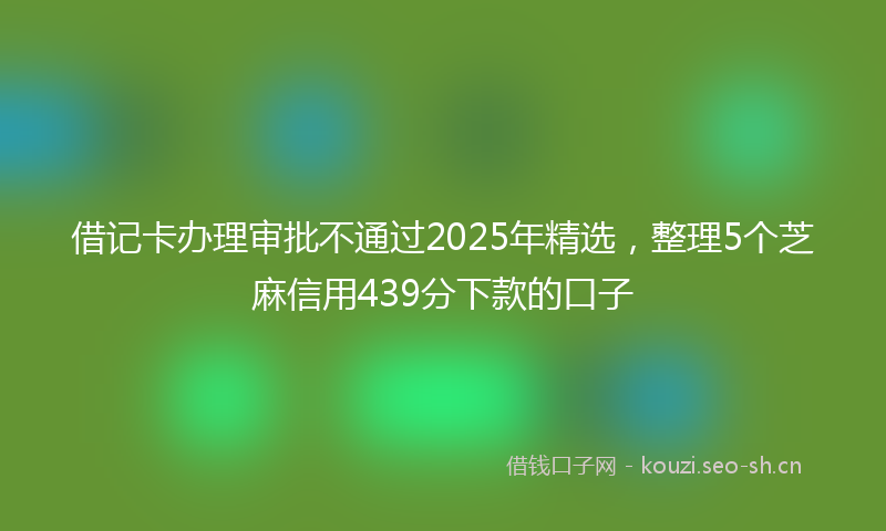 借记卡办理审批不通过2025年精选，整理5个芝麻信用439分下款的口子