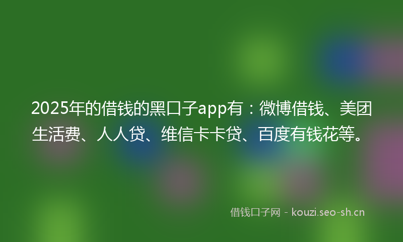 2025年的借钱的黑口子app有：微博借钱、美团生活费、人人贷、维信卡卡贷、百度有钱花等。