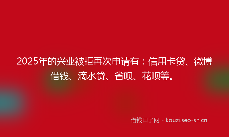 2025年的兴业被拒再次申请有：信用卡贷、微博借钱、滴水贷、省呗、花呗等。