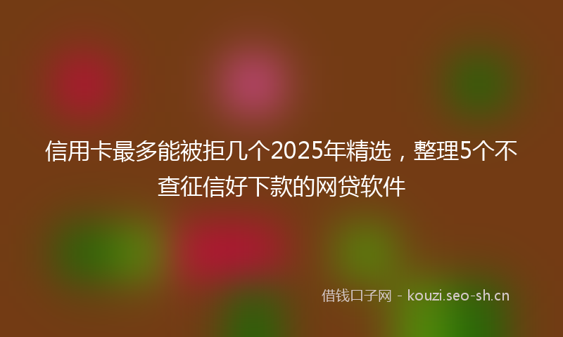 信用卡最多能被拒几个2025年精选，整理5个不查征信好下款的网贷软件