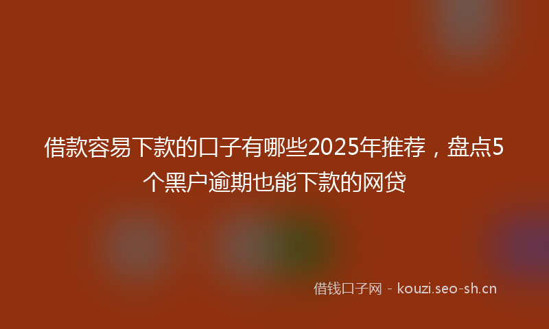 借款容易下款的口子有哪些2025年推荐，盘点5个黑户逾期也能下款的网贷