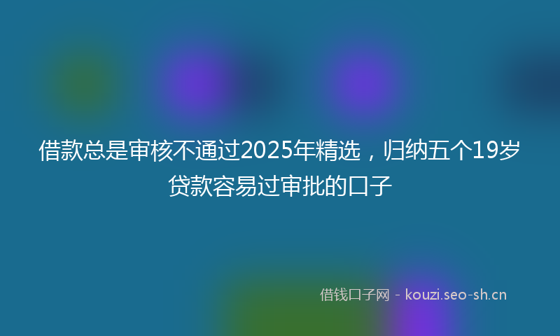 借款总是审核不通过2025年精选，归纳五个19岁贷款容易过审批的口子