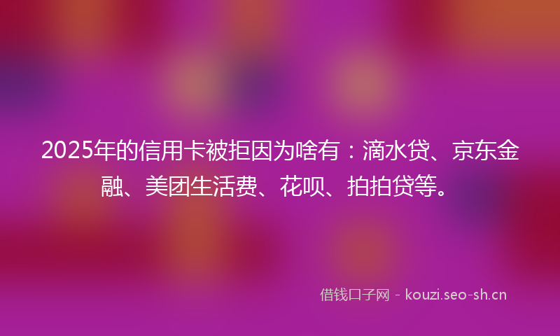 2025年的信用卡被拒因为啥有：滴水贷、京东金融、美团生活费、花呗、拍拍贷等。