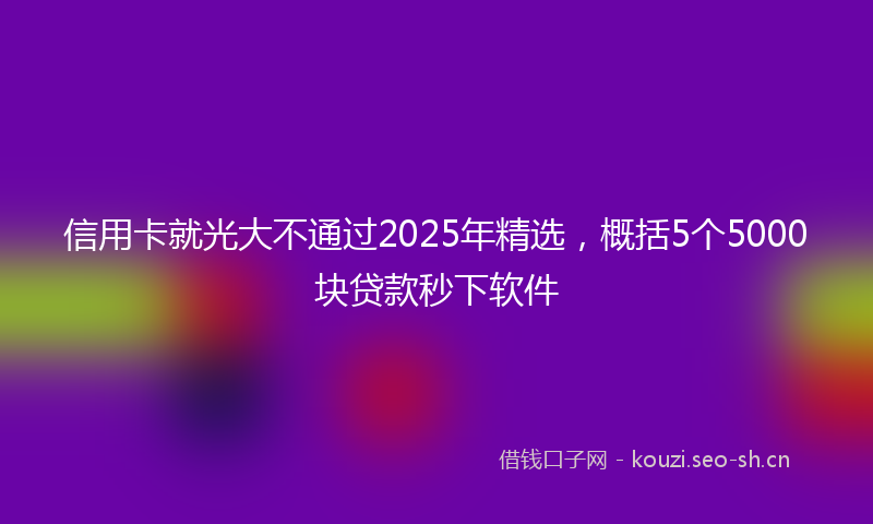 信用卡就光大不通过2025年精选，概括5个5000块贷款秒下软件