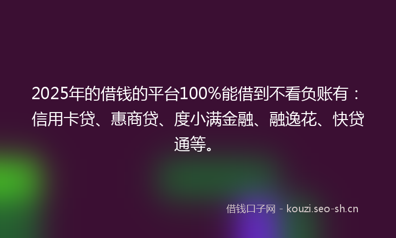 2025年的借钱的平台100%能借到不看负账有：信用卡贷、惠商贷、度小满金融、融逸花、快贷通等。