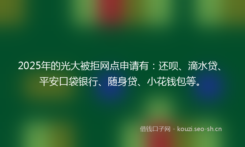 2025年的光大被拒网点申请有：还呗、滴水贷、平安口袋银行、随身贷、小花钱包等。