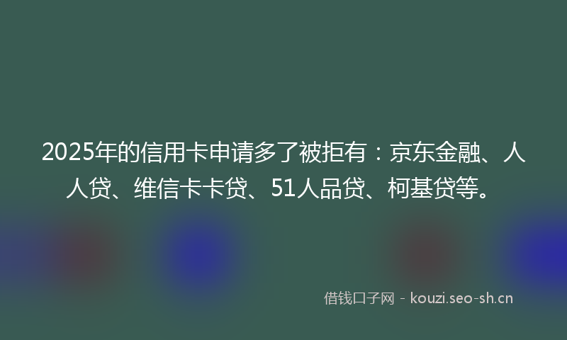 2025年的信用卡申请多了被拒有：京东金融、人人贷、维信卡卡贷、51人品贷、柯基贷等。