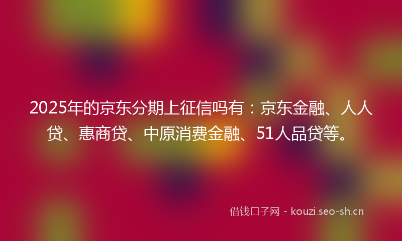 2025年的京东分期上征信吗有：京东金融、人人贷、惠商贷、中原消费金融、51人品贷等。
