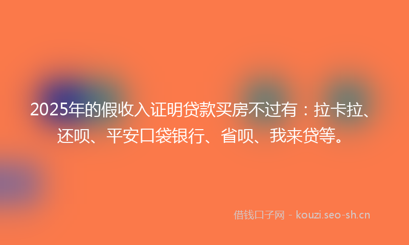 2025年的假收入证明贷款买房不过有：拉卡拉、还呗、平安口袋银行、省呗、我来贷等。