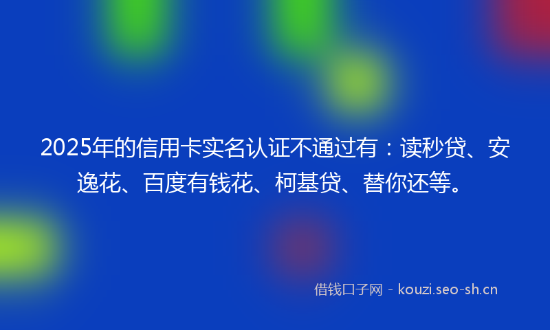 2025年的信用卡实名认证不通过有：读秒贷、安逸花、百度有钱花、柯基贷、替你还等。