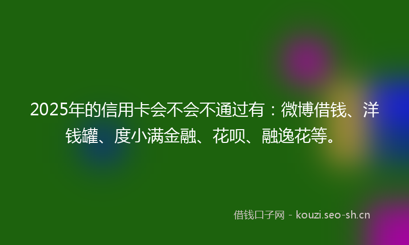 2025年的信用卡会不会不通过有：微博借钱、洋钱罐、度小满金融、花呗、融逸花等。