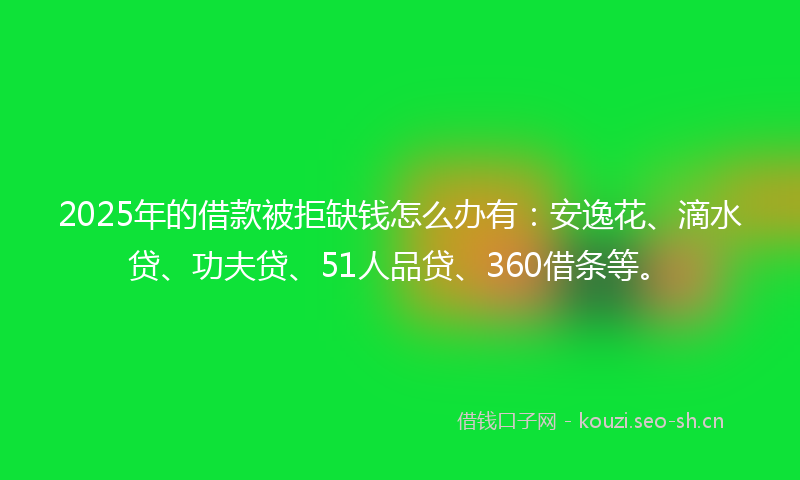 2025年的借款被拒缺钱怎么办有：安逸花、滴水贷、功夫贷、51人品贷、360借条等。